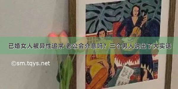 已婚女人被异性追求 老公会介意吗？三个男人说出了大实话