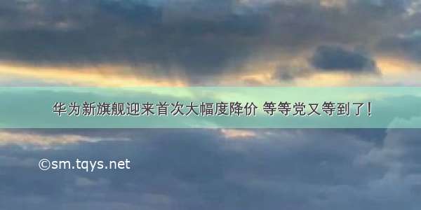 华为新旗舰迎来首次大幅度降价 等等党又等到了！