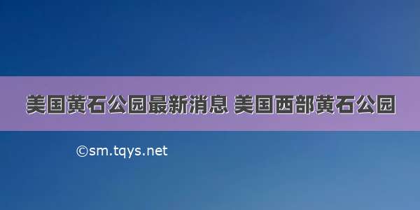 美国黄石公园最新消息 美国西部黄石公园