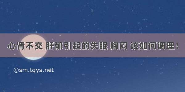 心肾不交 肝郁引起的失眠 胸闷 该如何调理！