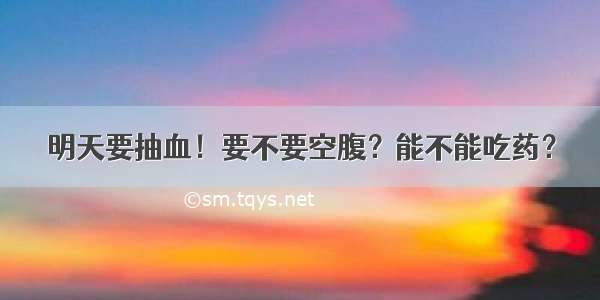 明天要抽血！要不要空腹？能不能吃药？