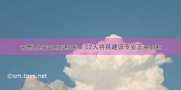 常州首次正高职称评审 12人将获建设专业正高职称