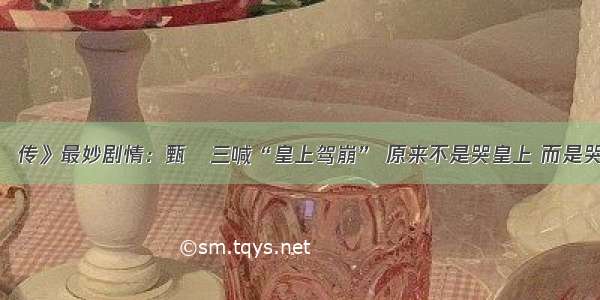 《甄嬛传》最妙剧情：甄嬛三喊“皇上驾崩” 原来不是哭皇上 而是哭的她！