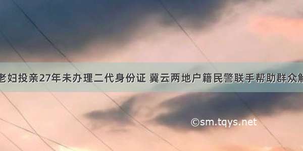 花甲老妇投亲27年未办理二代身份证 冀云两地户籍民警联手帮助群众解难题