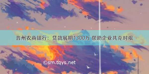 晋州农商银行：贷款展期1300万 帮助企业共克时艰