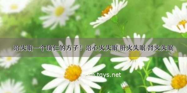 治失眠一个顶仨的方子！治心火失眠 肝火失眠 肾火失眠