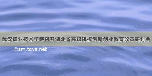 武汉职业技术学院召开湖北省高职院校创新创业教育改革研讨会