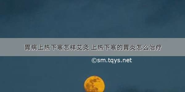 胃病上热下寒怎样艾灸 上热下寒的胃炎怎么治疗