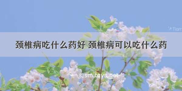 颈椎病吃什么药好 颈椎病可以吃什么药