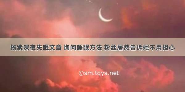 杨紫深夜失眠文章 询问睡眠方法 粉丝居然告诉她不用担心