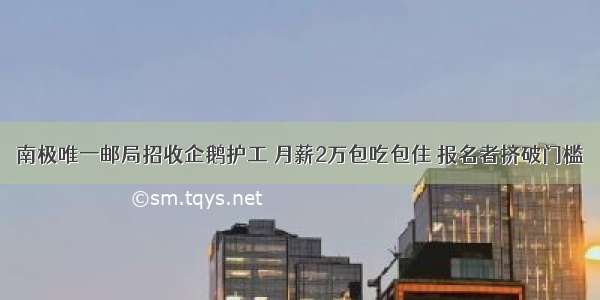 南极唯一邮局招收企鹅护工 月薪2万包吃包住 报名者挤破门槛