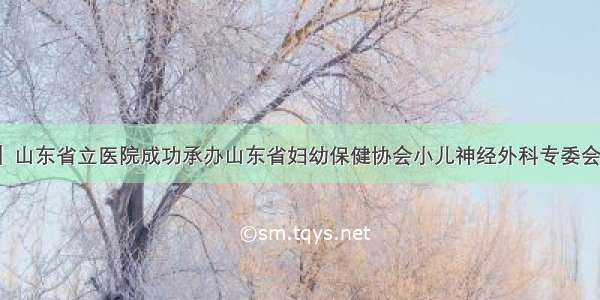 「学术交流」山东省立医院成功承办山东省妇幼保健协会小儿神经外科专委会成立大会暨第