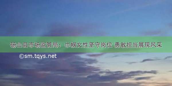 砀山县市场监管局：巾帼女性坚守岗位 勇敢担当展现风采