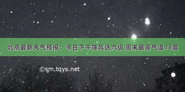 北京最新天气预报：今日下午阵风达六级 周末最高气温15度