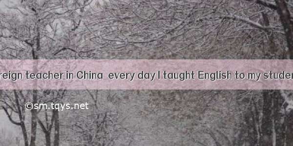 When I was a foreign teacher in China  every day I taught English to my students and they