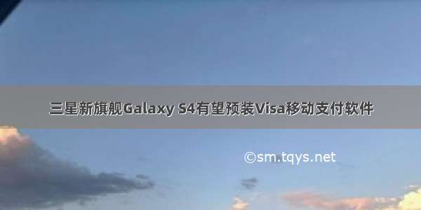 三星新旗舰Galaxy S4有望预装Visa移动支付软件
