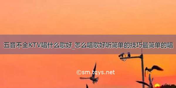 五音不全KTV唱什么歌好_怎么唱歌好听简单的技巧最简单的唱