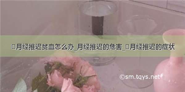 ​月经推迟贫血怎么办_月经推迟的危害_​月经推迟的症状