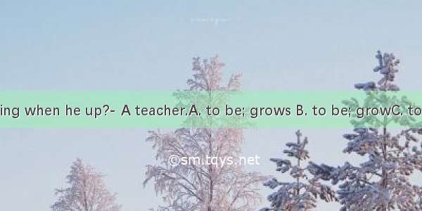 -What’s he going when he up?- A teacher.A. to be; grows B. to be; growC. to do; is growing