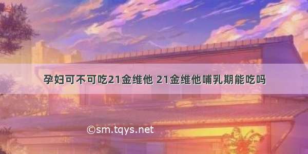 孕妇可不可吃21金维他 21金维他哺乳期能吃吗