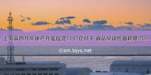 上海前四月房地产开发投资1197亿持平 商品房销售面积降21%