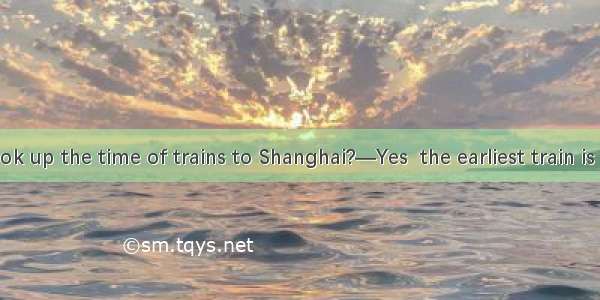 —Did you look up the time of trains to Shanghai?—Yes  the earliest train is to leave at 5: