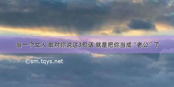 当一个女人 敢对你说这3句话 就是把你当成“老公”了