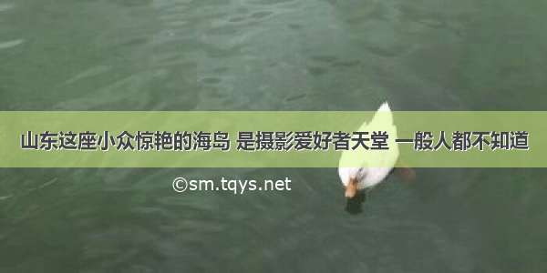 山东这座小众惊艳的海岛 是摄影爱好者天堂 一般人都不知道