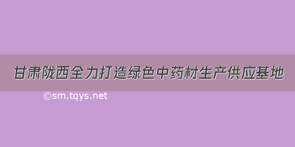 甘肃陇西全力打造绿色中药材生产供应基地