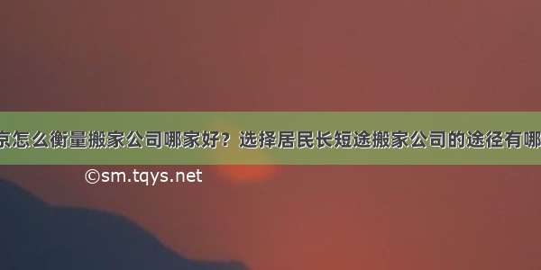 南京怎么衡量搬家公司哪家好？选择居民长短途搬家公司的途径有哪些？