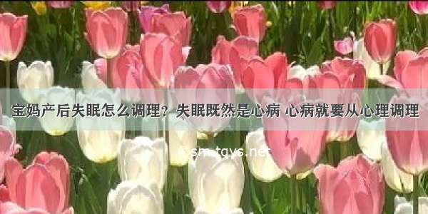 宝妈产后失眠怎么调理？失眠既然是心病 心病就要从心理调理