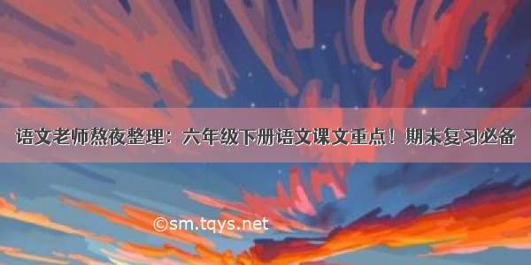 语文老师熬夜整理：六年级下册语文课文重点！期末复习必备