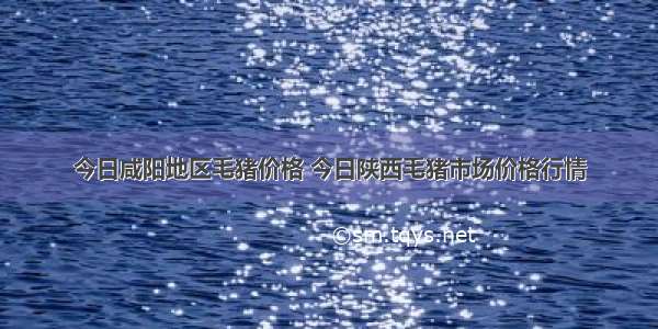 今日咸阳地区毛猪价格 今日陕西毛猪市场价格行情