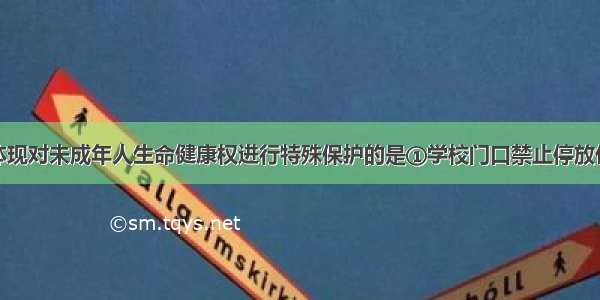 下列做法中体现对未成年人生命健康权进行特殊保护的是①学校门口禁止停放任何机动车辆