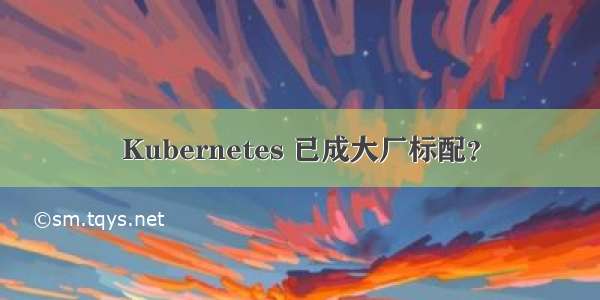 Kubernetes 已成大厂标配？