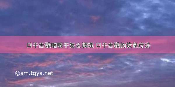 口干舌燥咽喉干怎么调理 口干舌燥的饮食疗法