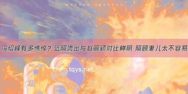 冯绍峰有多憔悴？近照流出与赵丽颖对比鲜明 照顾妻儿太不容易