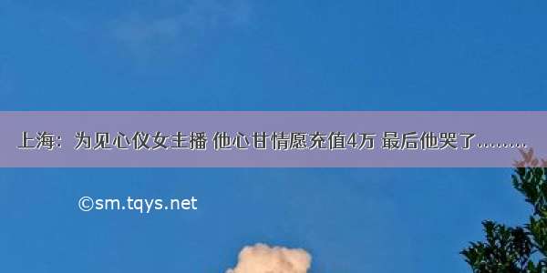 上海：为见心仪女主播 他心甘情愿充值4万 最后他哭了........