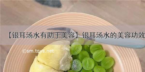 【银耳汤水有助于美容】银耳汤水的美容功效