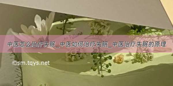 中医怎么治疗失眠_中医如何治疗失眠_中医治疗失眠的原理