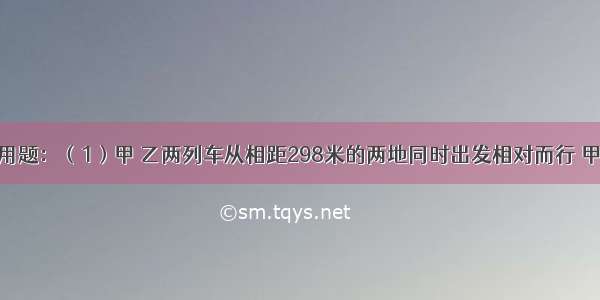 列方程解应用题：（1）甲 乙两列车从相距298米的两地同时出发相对而行 甲车的速度比