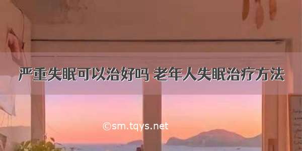 严重失眠可以治好吗 老年人失眠治疗方法