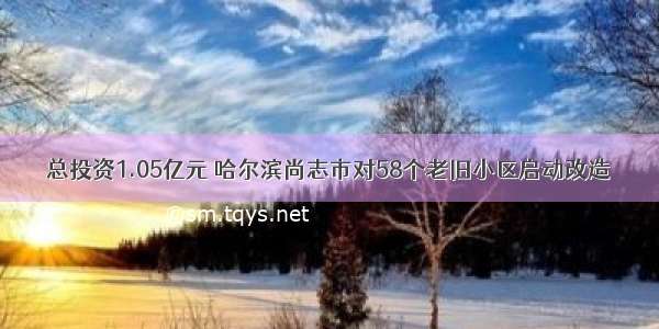 总投资1.05亿元 哈尔滨尚志市对58个老旧小区启动改造