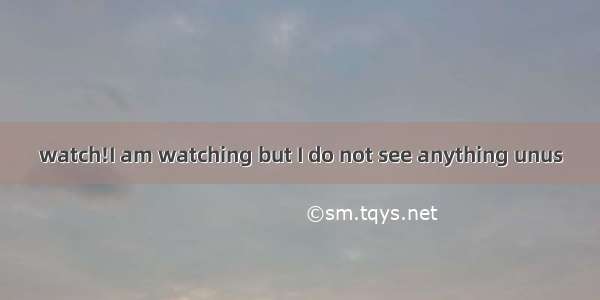 watch!I am watching but I do not see anything unus