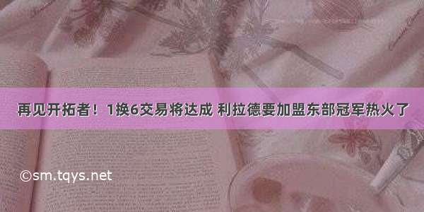 再见开拓者！1换6交易将达成 利拉德要加盟东部冠军热火了