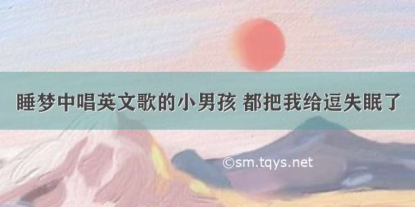 睡梦中唱英文歌的小男孩 都把我给逗失眠了