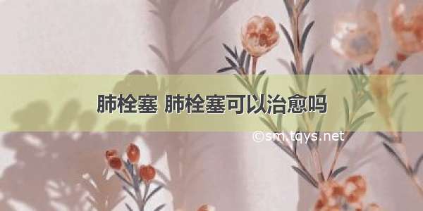 肺栓塞 肺栓塞可以治愈吗