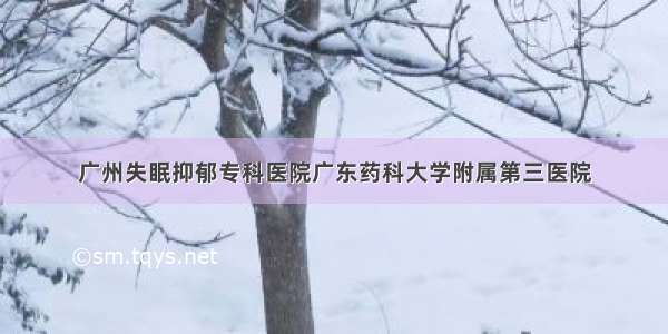 广州失眠抑郁专科医院广东药科大学附属第三医院