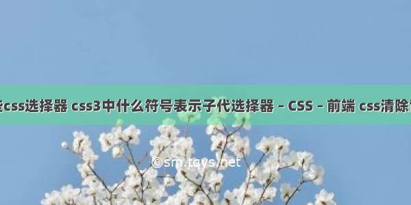 有哪些css选择器 css3中什么符号表示子代选择器 – CSS – 前端 css清除背景色