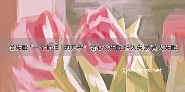 治失眠“一个顶仨”的方子！治心火失眠 肝火失眠 肾火失眠